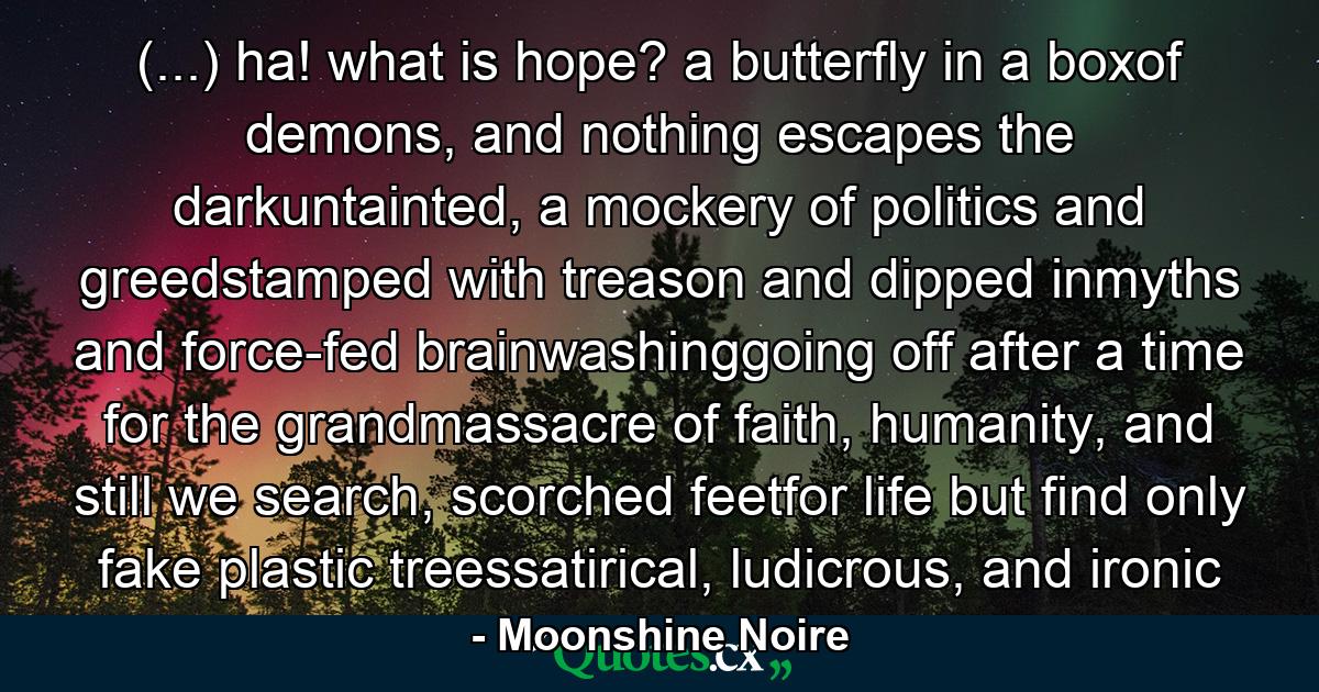 (...) ha! what is hope? a butterfly in a boxof demons, and nothing escapes the darkuntainted, a mockery of politics and greedstamped with treason and dipped inmyths and force-fed brainwashinggoing off after a time for the grandmassacre of faith, humanity, and still we search, scorched feetfor life but find only fake plastic treessatirical, ludicrous, and ironic - Quote by Moonshine Noire