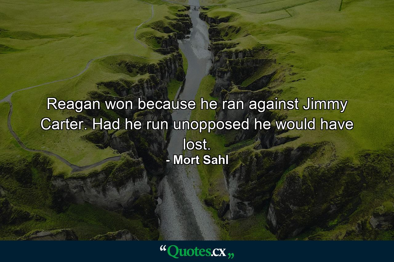 Reagan won because he ran against Jimmy Carter. Had he run unopposed he would have lost. - Quote by Mort Sahl