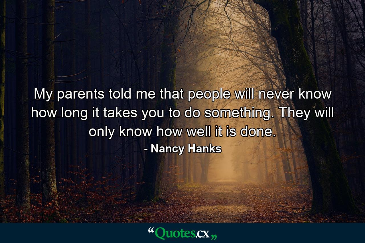 My parents told me that people will never know how long it takes you to do something. They will only know how well it is done. - Quote by Nancy Hanks