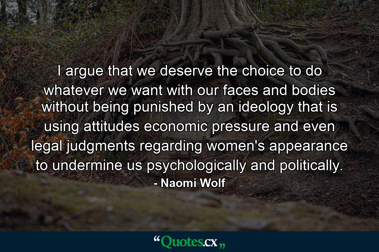 I argue that we deserve the choice to do whatever we want with our faces and bodies without being punished by an ideology that is using attitudes  economic pressure  and even legal judgments regarding women's appearance to undermine us psychologically and politically. - Quote by Naomi Wolf