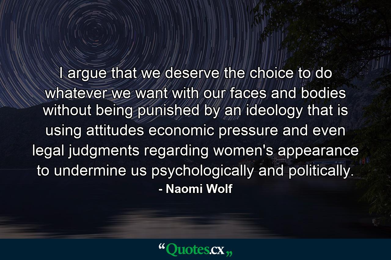 I argue that we deserve the choice to do whatever we want with our faces and bodies without being punished by an ideology that is using attitudes  economic pressure  and even legal judgments regarding women's appearance to undermine us psychologically and politically. - Quote by Naomi Wolf