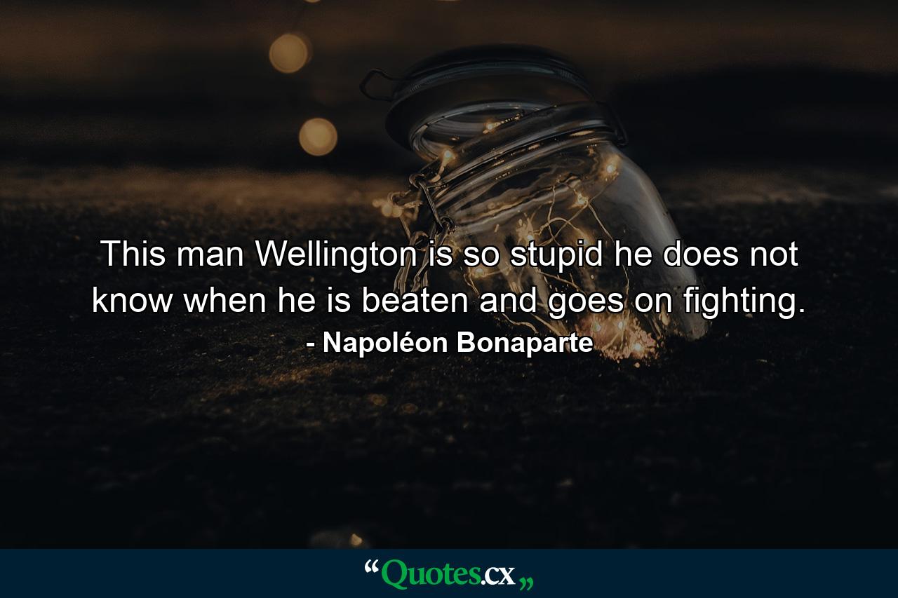 This man Wellington is so stupid he does not know when he is beaten  and goes on fighting. - Quote by Napoléon Bonaparte