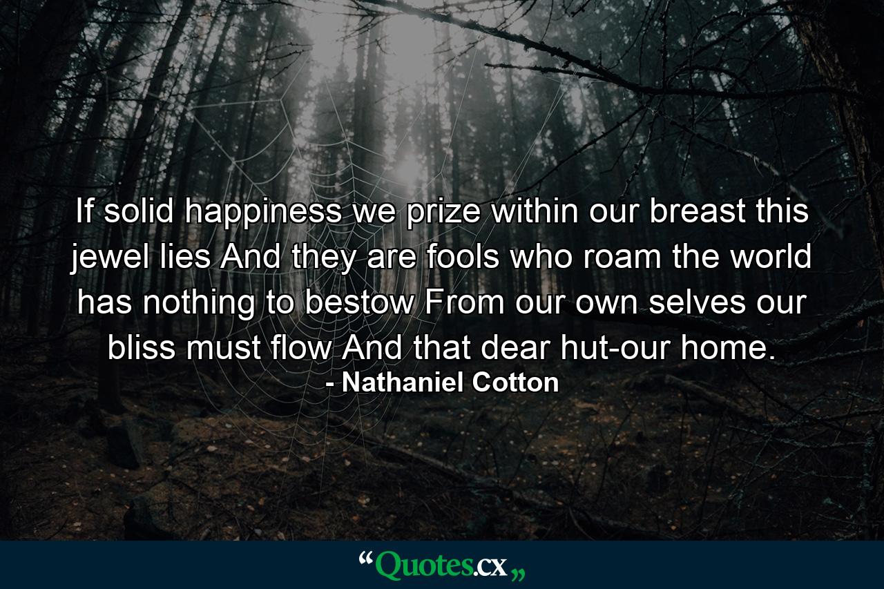 If solid happiness we prize  within our breast this jewel lies  And they are fools who roam  the world has nothing to bestow  From our own selves our bliss must flow  And that dear hut-our home. - Quote by Nathaniel Cotton