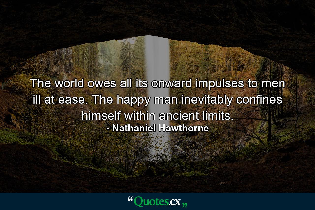 The world owes all its onward impulses to men ill at ease. The happy man inevitably confines himself within ancient limits. - Quote by Nathaniel Hawthorne