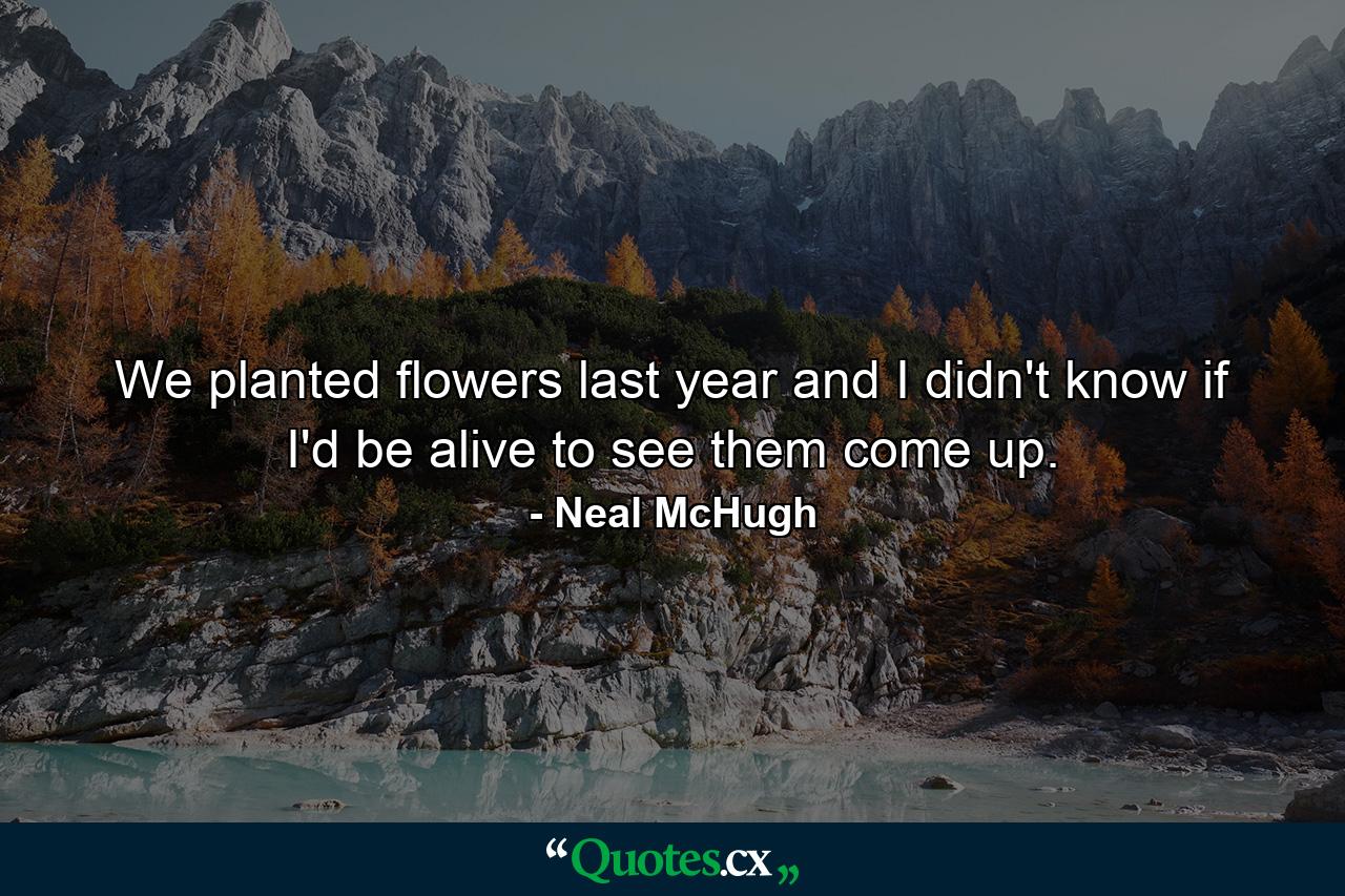 We planted flowers last year  and I didn't know if I'd be alive to see them come up. - Quote by Neal McHugh