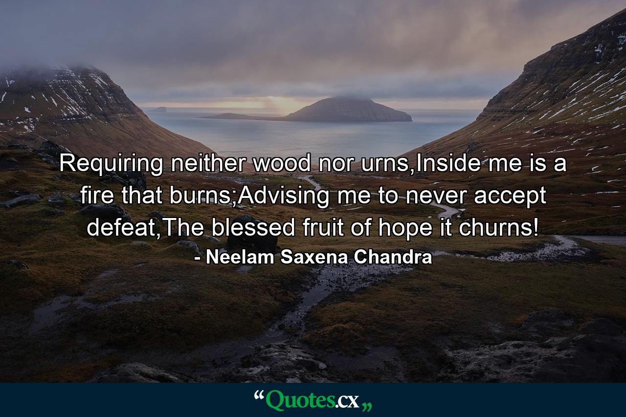 Requiring neither wood nor urns,Inside me is a fire that burns;Advising me to never accept defeat,The blessed fruit of hope it churns! - Quote by Neelam Saxena Chandra