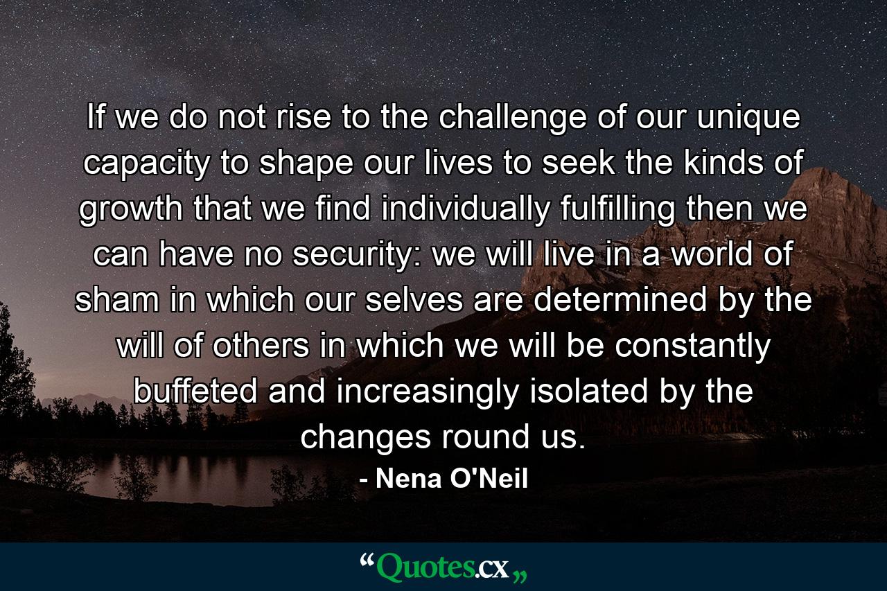 If we do not rise to the challenge of our unique capacity to shape our lives  to seek the kinds of growth that we find individually fulfilling  then we can have no security: we will live in a world of sham  in which our selves are determined by the will of others  in which we will be constantly buffeted and increasingly isolated by the changes round us. - Quote by Nena O'Neil