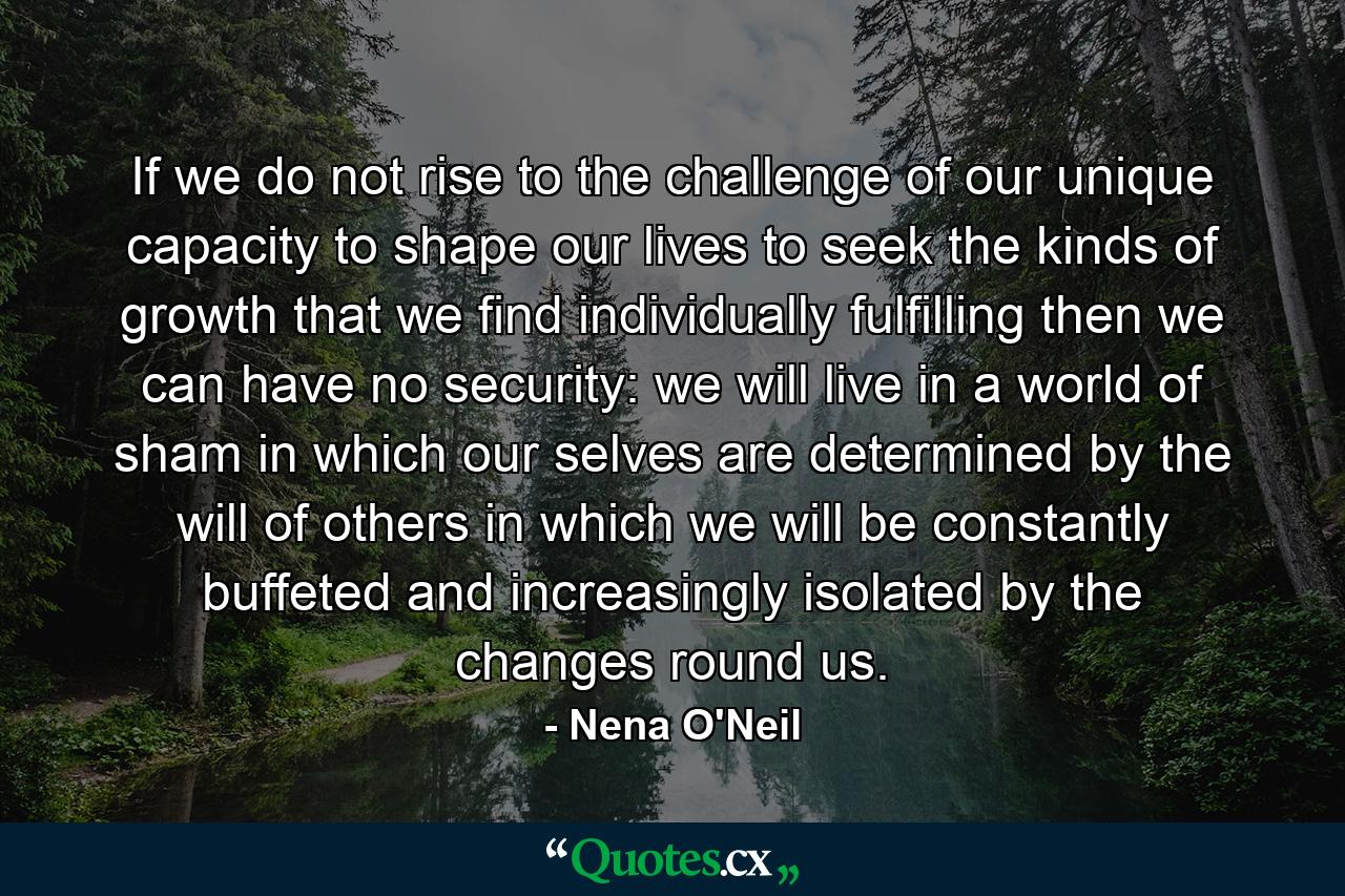 If we do not rise to the challenge of our unique capacity to shape our lives  to seek the kinds of growth that we find individually fulfilling  then we can have no security: we will live in a world of sham  in which our selves are determined by the will of others  in which we will be constantly buffeted and increasingly isolated by the changes round us. - Quote by Nena O'Neil