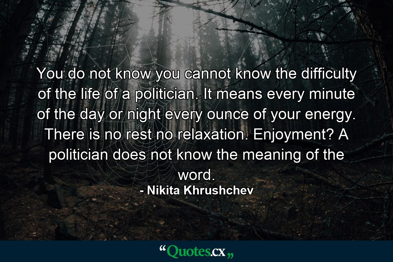 You do not know  you cannot know  the difficulty of the life of a politician. It means every minute of the day or night  every ounce of your energy. There is no rest  no relaxation. Enjoyment? A politician does not know the meaning of the word. - Quote by Nikita Khrushchev