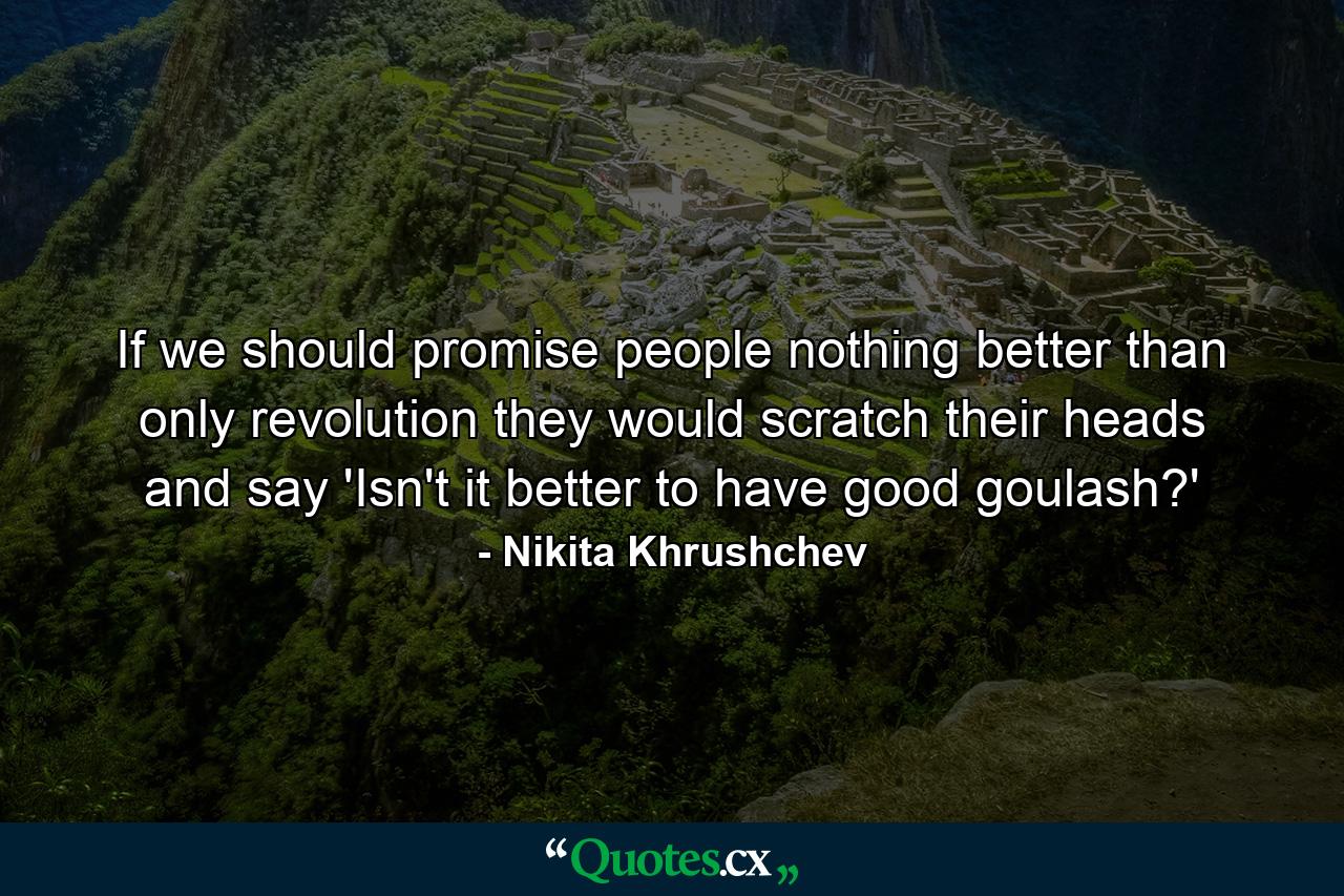 If we should promise people nothing better than only revolution  they would scratch their heads and say  'Isn't it better to have good goulash?' - Quote by Nikita Khrushchev