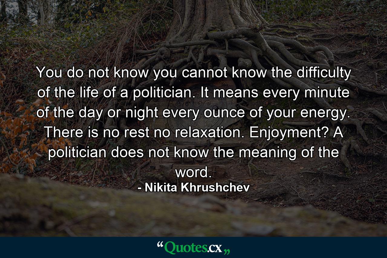 You do not know  you cannot know  the difficulty of the life of a politician. It means every minute of the day or night  every ounce of your energy. There is no rest  no relaxation. Enjoyment? A politician does not know the meaning of the word. - Quote by Nikita Khrushchev