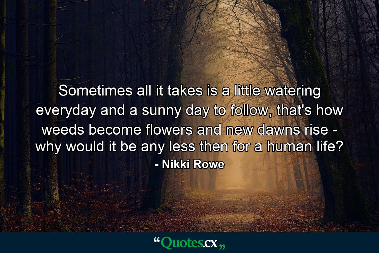 Sometimes all it takes is a little watering everyday and a sunny day to follow, that's how weeds become flowers and new dawns rise - why would it be any less then for a human life? - Quote by Nikki Rowe