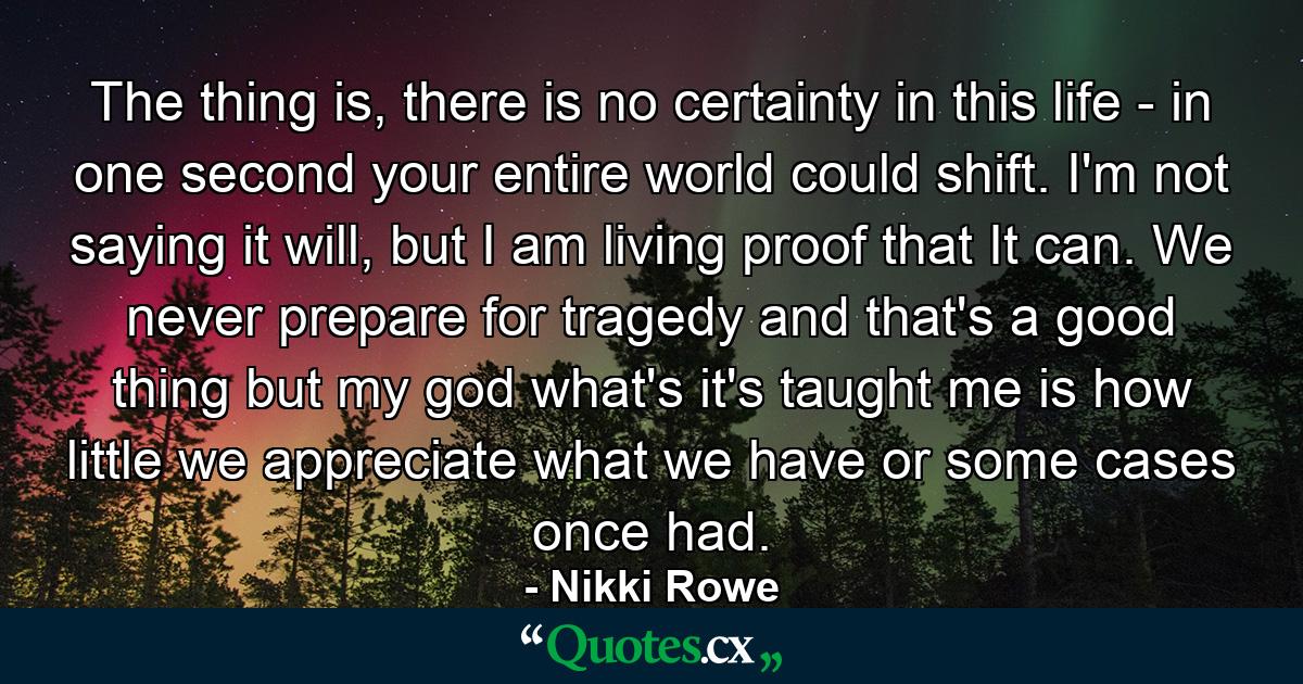 The thing is, there is no certainty in this life - in one second your entire world could shift. I'm not saying it will, but I am living proof that It can. We never prepare for tragedy and that's a good thing but my god what's it's taught me is how little we appreciate what we have or some cases once had. - Quote by Nikki Rowe