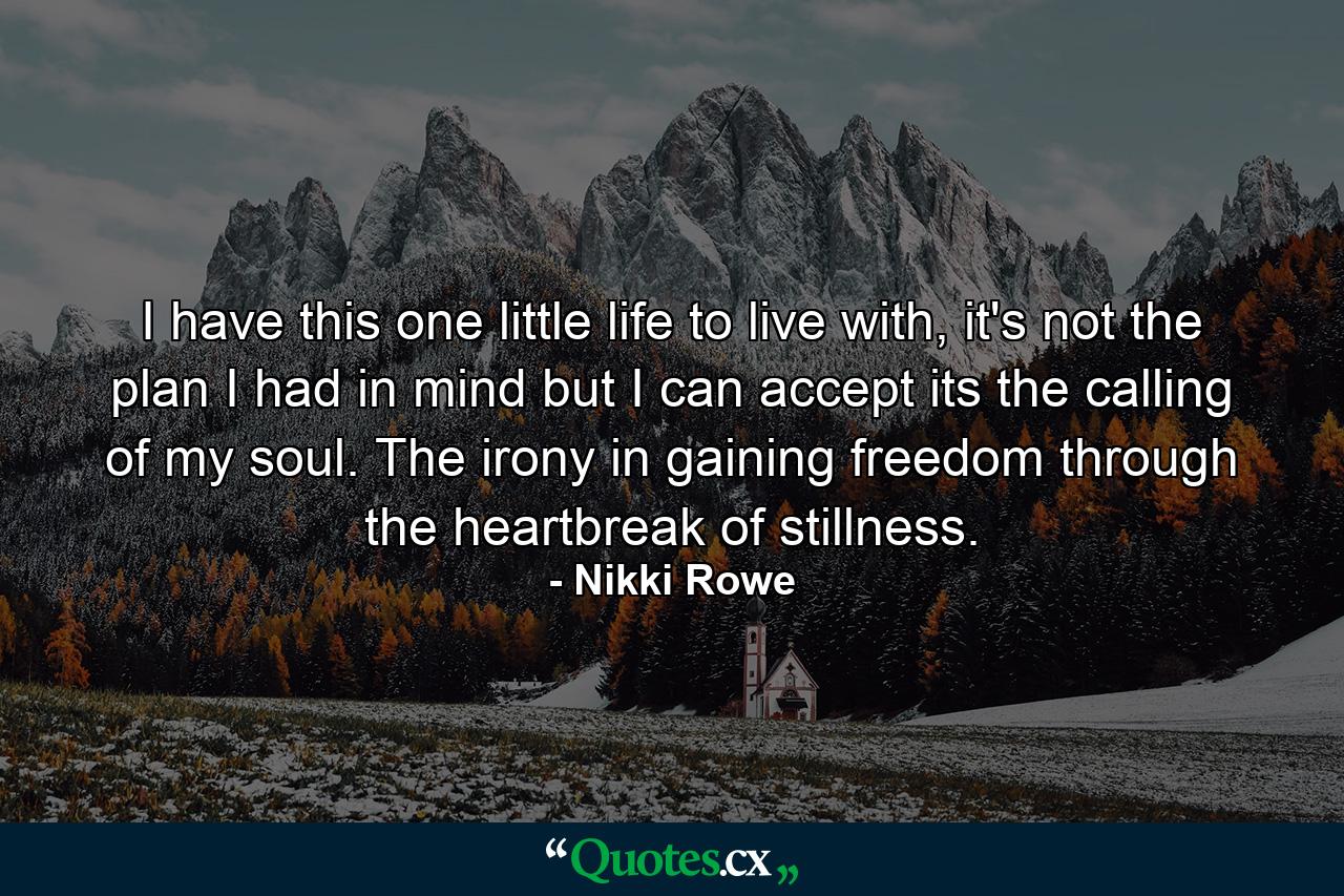 I have this one little life to live with, it's not the plan I had in mind but I can accept its the calling of my soul. The irony in gaining freedom through the heartbreak of stillness. - Quote by Nikki Rowe