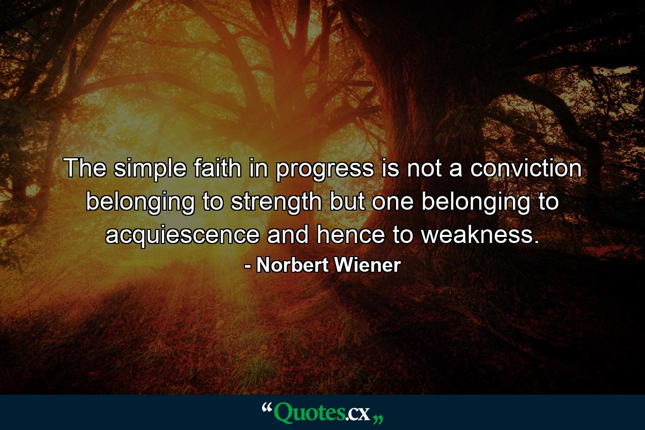 The simple faith in progress is not a conviction belonging to strength  but one belonging to acquiescence and hence to weakness. - Quote by Norbert Wiener