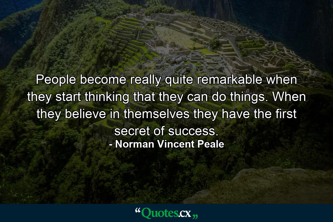 People become really quite remarkable when they start thinking that they can do things. When they believe in themselves they have the first secret of success. - Quote by Norman Vincent Peale