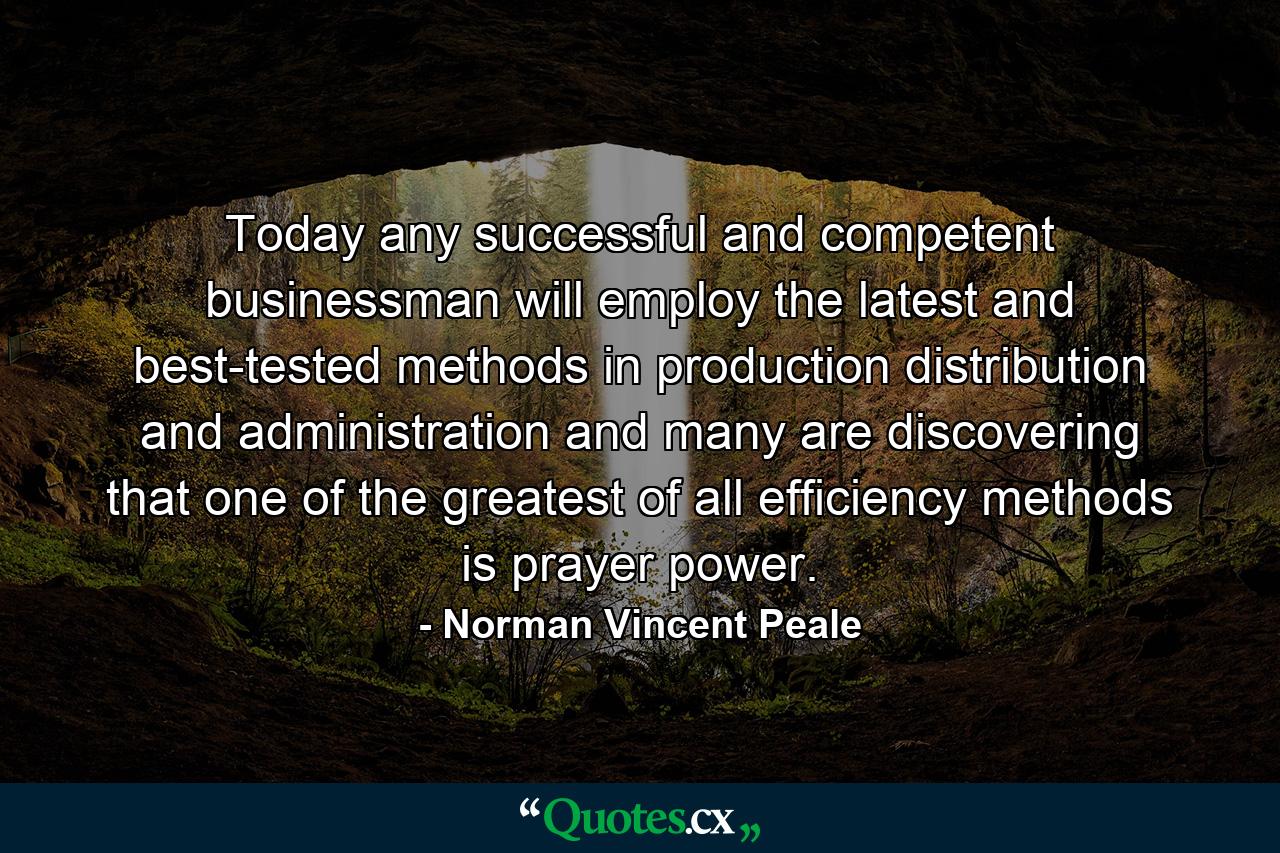 Today any successful and competent businessman will employ the latest and best-tested methods in production  distribution  and administration  and many are discovering that one of the greatest of all efficiency methods is prayer power. - Quote by Norman Vincent Peale