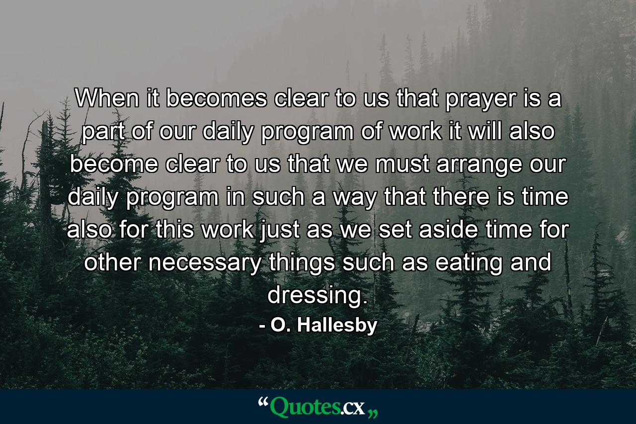 When it becomes clear to us that prayer is a part of our daily program of work  it will also become clear to us that we must arrange our daily program in such a way that there is time also for this work  just as we set aside time for other necessary things  such as eating and dressing. - Quote by O. Hallesby