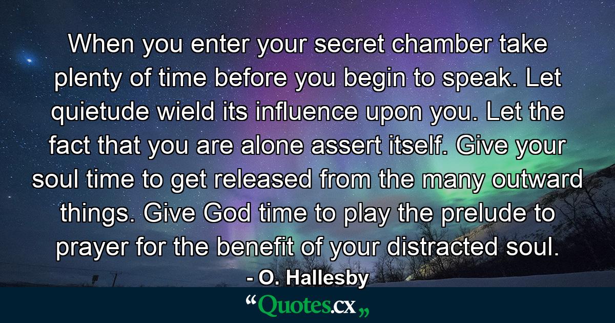 When you enter your secret chamber  take plenty of time before you begin to speak. Let quietude wield its influence upon you. Let the fact that you are alone assert itself. Give your soul time to get released from the many outward things. Give God time to play the prelude to prayer for the benefit of your distracted soul. - Quote by O. Hallesby