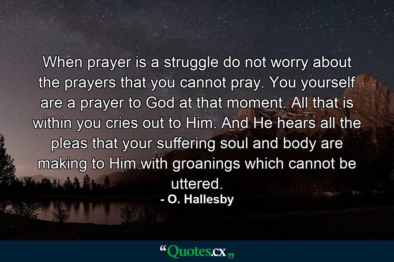 When prayer is a struggle  do not worry about the prayers that you cannot pray. You yourself are a prayer to God at that moment. All that is within you cries out to Him. And He hears all the pleas that your suffering soul and body are making to Him with groanings which cannot be uttered. - Quote by O. Hallesby