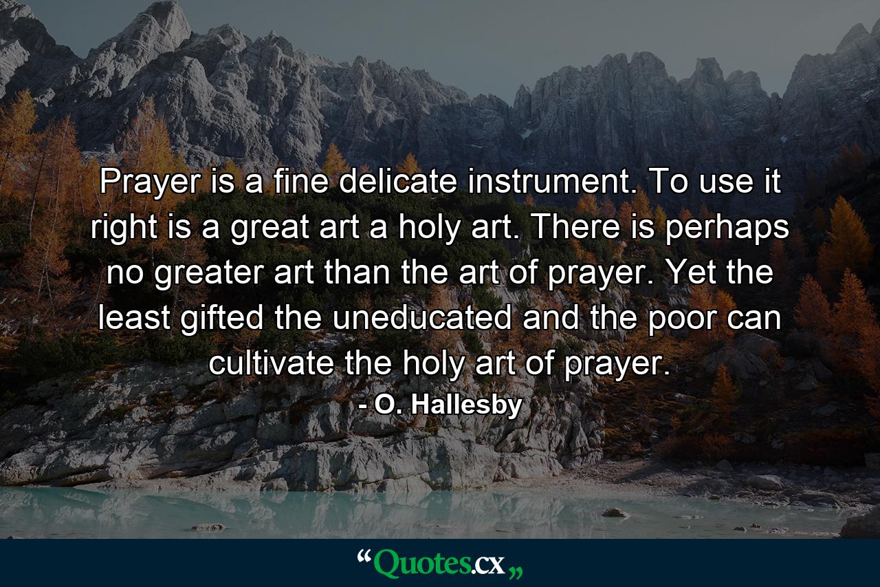 Prayer is a fine  delicate instrument. To use it right is a great art  a holy art. There is perhaps no greater art than the art of prayer. Yet the least gifted  the uneducated and the poor can cultivate the holy art of prayer. - Quote by O. Hallesby