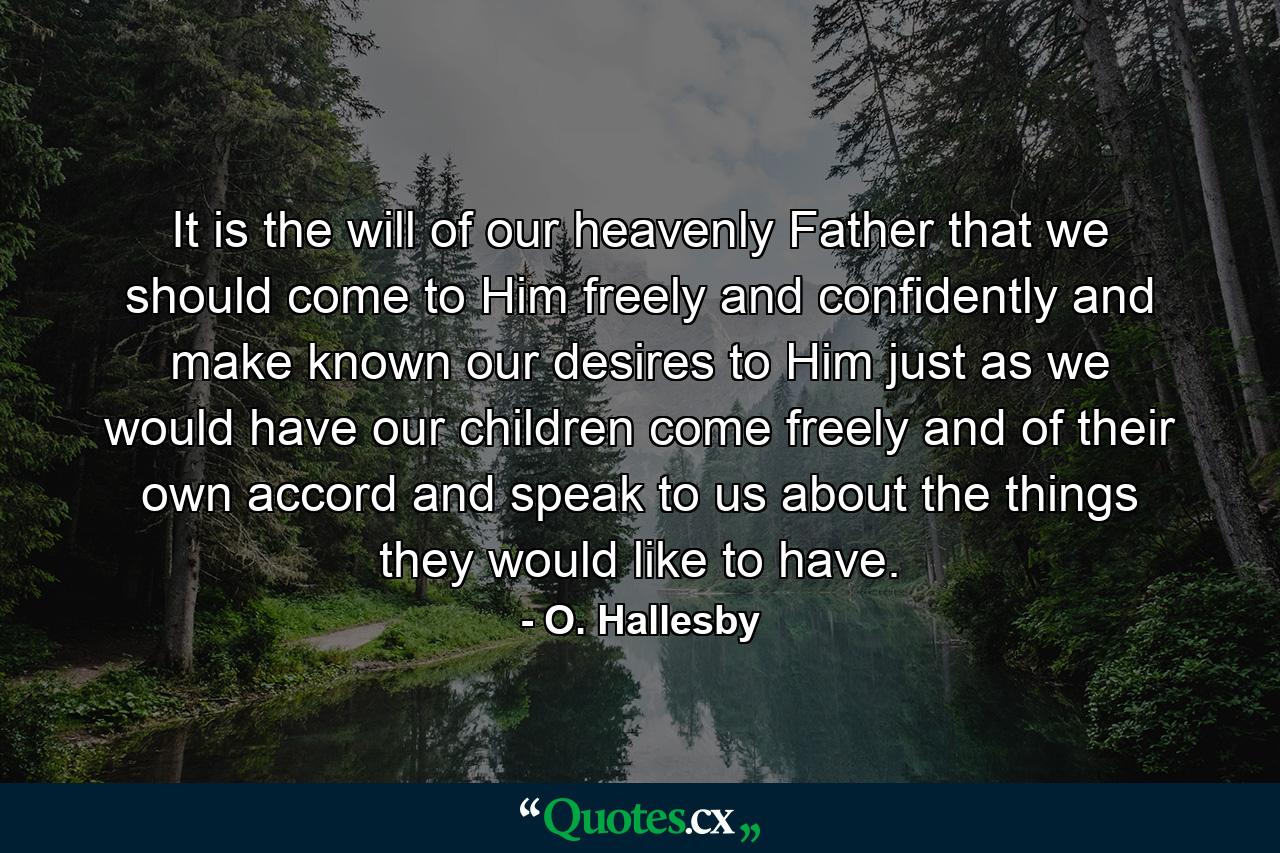 It is the will of our heavenly Father that we should come to Him freely and confidently and make known our desires to Him  just as we would have our children come freely and of their own accord and speak to us about the things they would like to have. - Quote by O. Hallesby