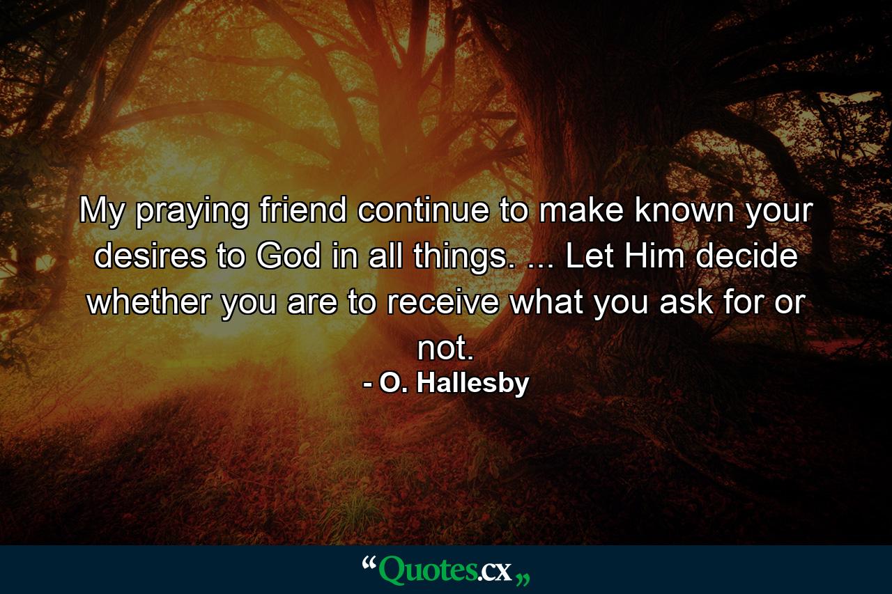 My praying friend  continue to make known your desires to God in all things. ... Let Him decide whether you are to receive what you ask for or not. - Quote by O. Hallesby