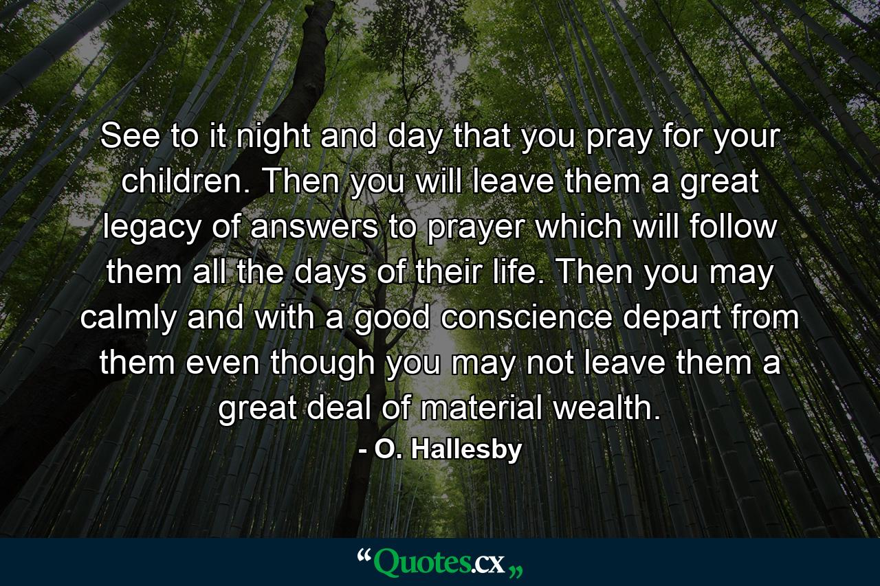 See to it  night and day  that you pray for your children. Then you will leave them a great legacy of answers to prayer  which will follow them all the days of their life. Then you may calmly and with a good conscience depart from them  even though you may not leave them a great deal of material wealth. - Quote by O. Hallesby