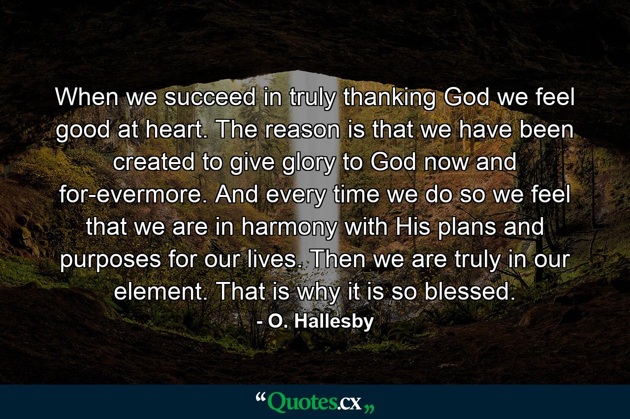 When we succeed in truly thanking God  we feel good at heart. The reason is that we have been created to give glory to God  now and for-evermore. And every time we do so  we feel that we are in harmony with His plans and purposes for our lives. Then we are truly in our element. That is why it is so blessed. - Quote by O. Hallesby