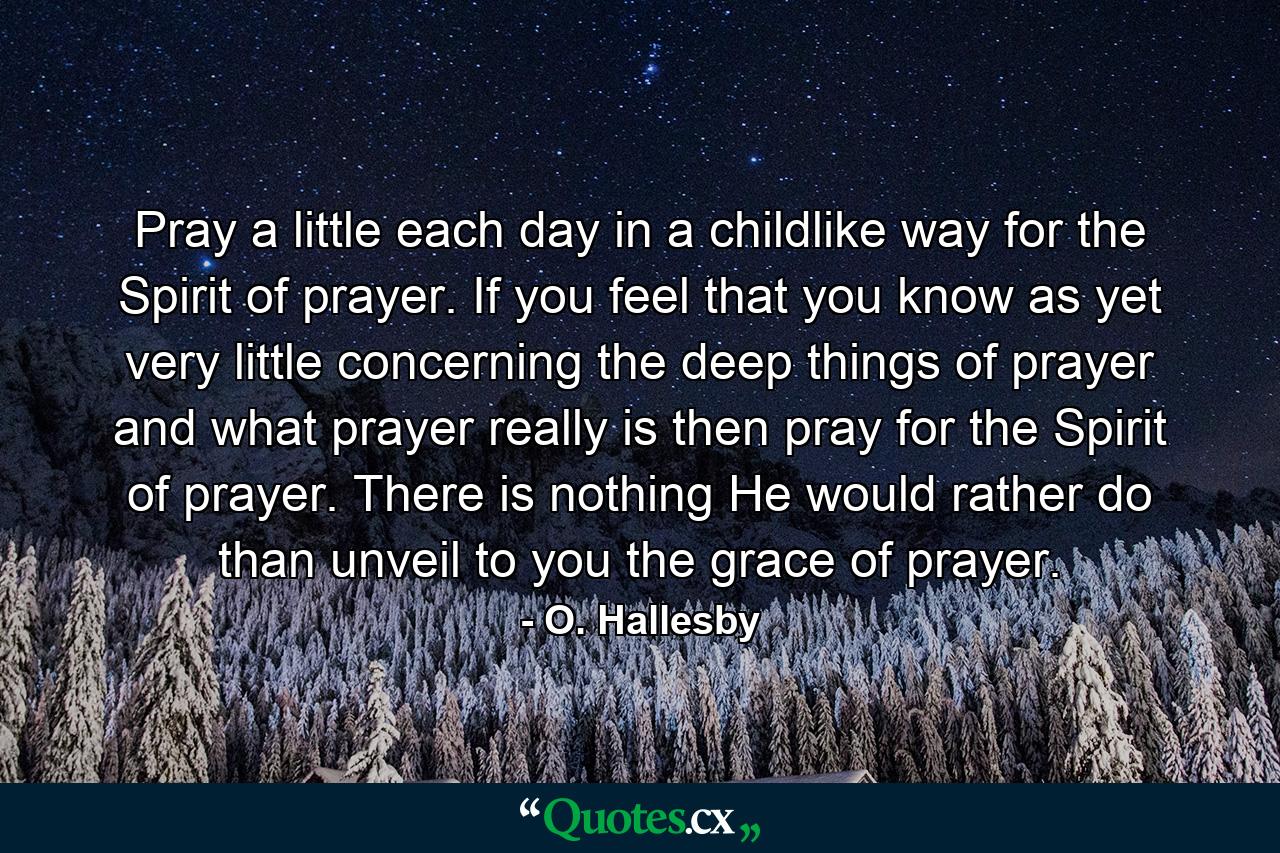 Pray a little each day in a childlike way for the Spirit of prayer. If you feel that you know  as yet  very little concerning the deep things of prayer and what prayer really is  then pray for the Spirit of prayer. There is nothing He would rather do than unveil to you the grace of prayer. - Quote by O. Hallesby