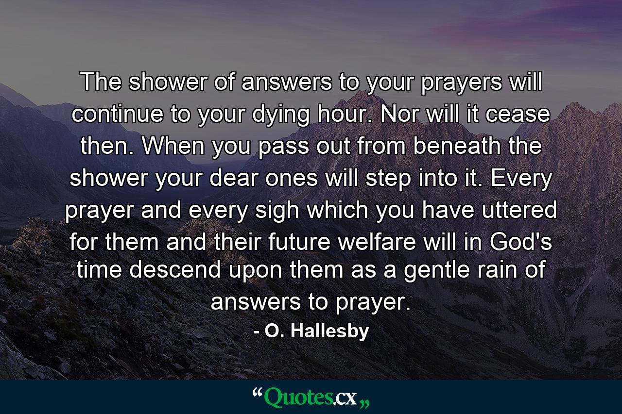 The shower of answers to your prayers will continue to your dying hour. Nor will it cease then. When you pass out from beneath the shower  your dear ones will step into it. Every prayer and every sigh which you have uttered for them and their future welfare will  in God's time  descend upon them as a gentle rain of answers to prayer. - Quote by O. Hallesby