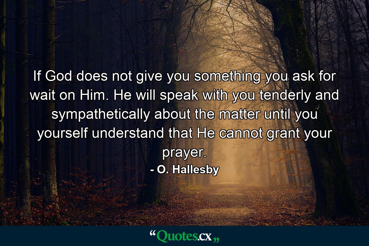 If God does not give you something you ask for  wait on Him. He will speak with you tenderly and sympathetically about the matter until you yourself understand that He cannot grant your prayer. - Quote by O. Hallesby