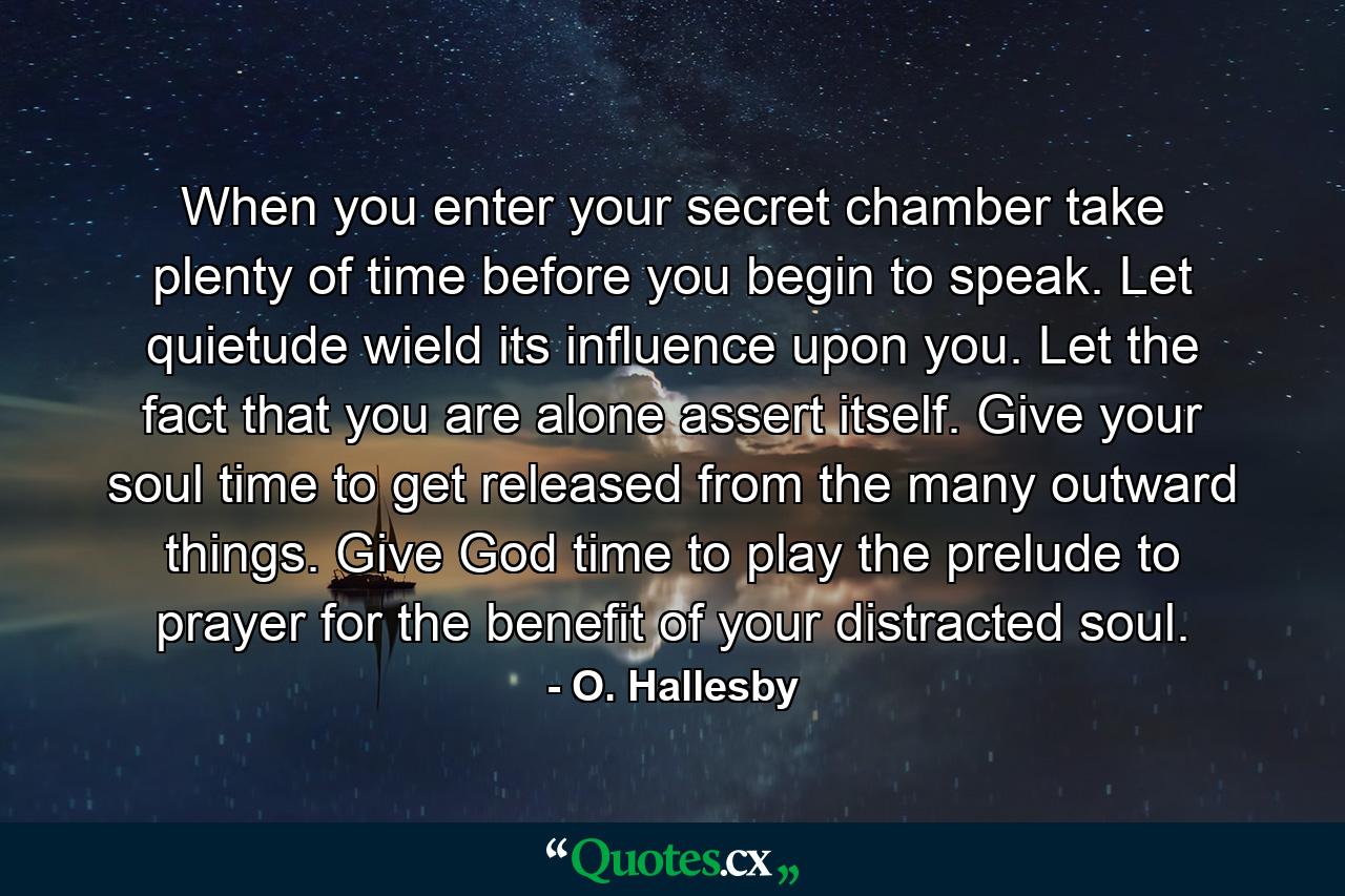 When you enter your secret chamber  take plenty of time before you begin to speak. Let quietude wield its influence upon you. Let the fact that you are alone assert itself. Give your soul time to get released from the many outward things. Give God time to play the prelude to prayer for the benefit of your distracted soul. - Quote by O. Hallesby