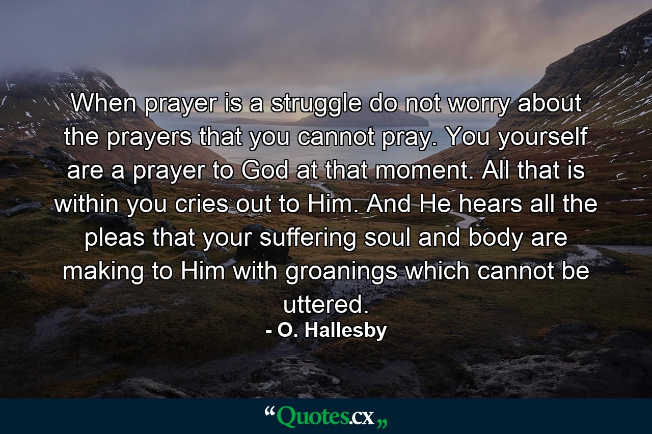 When prayer is a struggle  do not worry about the prayers that you cannot pray. You yourself are a prayer to God at that moment. All that is within you cries out to Him. And He hears all the pleas that your suffering soul and body are making to Him with groanings which cannot be uttered. - Quote by O. Hallesby