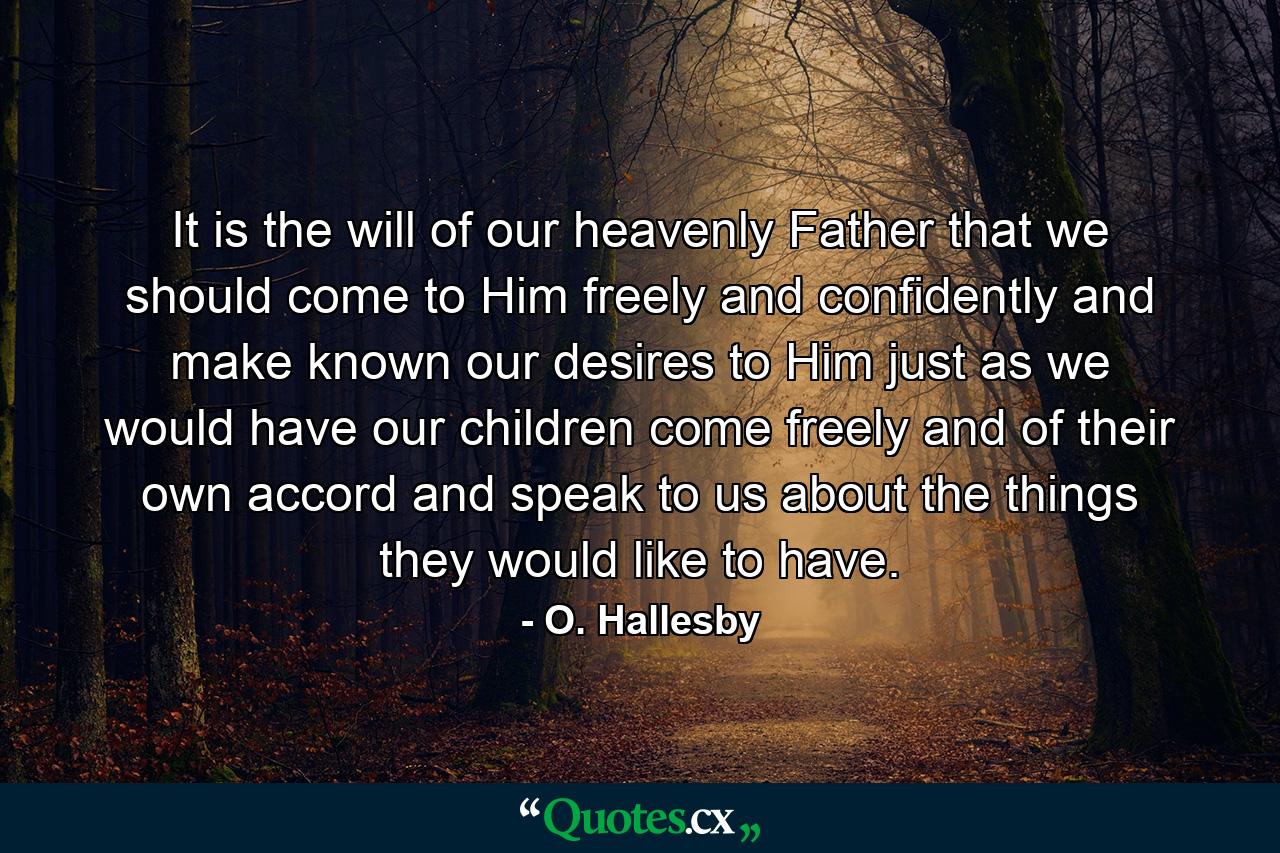 It is the will of our heavenly Father that we should come to Him freely and confidently and make known our desires to Him  just as we would have our children come freely and of their own accord and speak to us about the things they would like to have. - Quote by O. Hallesby