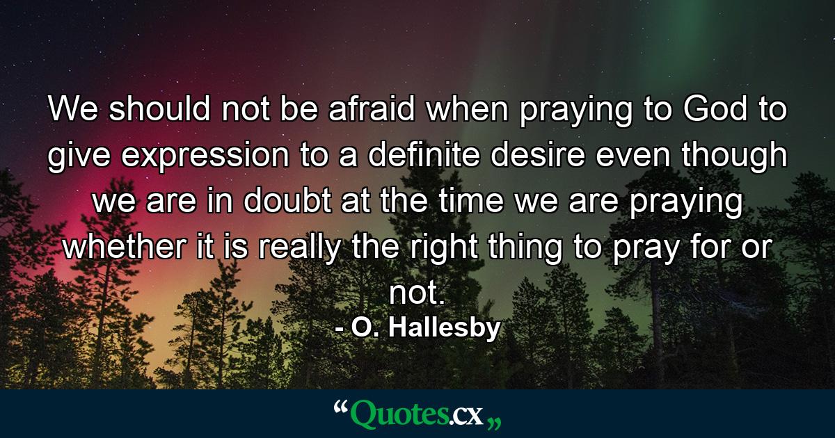 We should not be afraid  when praying to God  to give expression to a definite desire  even though we are in doubt at the time we are praying whether it is really the right thing to pray for or not. - Quote by O. Hallesby