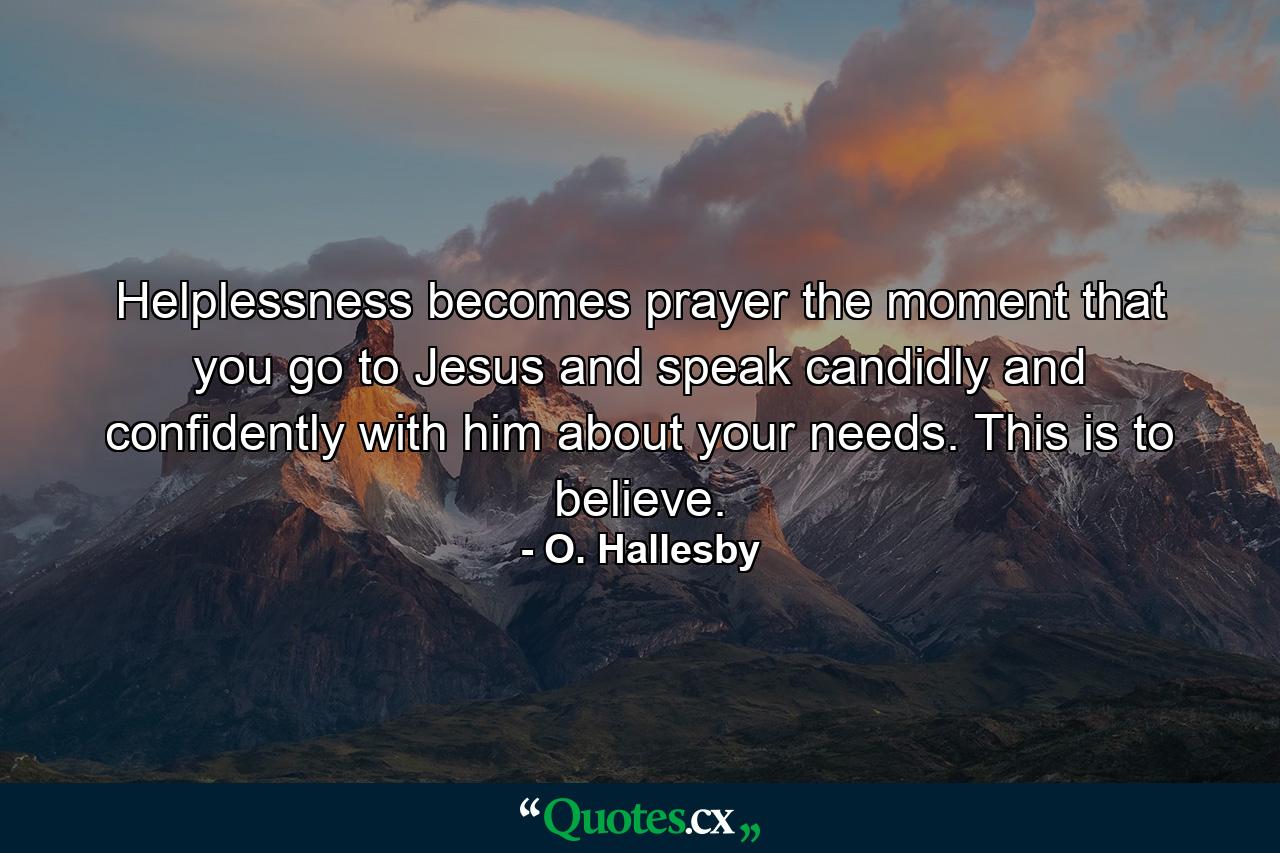 Helplessness becomes prayer the moment that you go to Jesus and speak candidly and confidently with him about your needs. This is to believe. - Quote by O. Hallesby