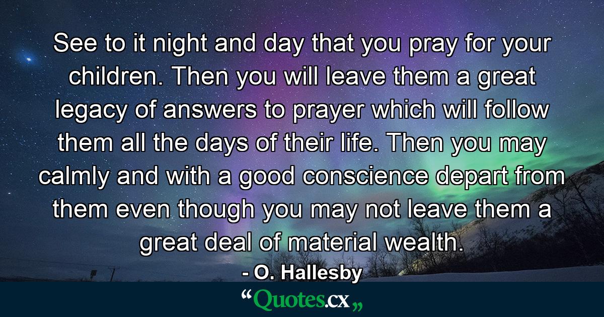 See to it  night and day  that you pray for your children. Then you will leave them a great legacy of answers to prayer  which will follow them all the days of their life. Then you may calmly and with a good conscience depart from them  even though you may not leave them a great deal of material wealth. - Quote by O. Hallesby