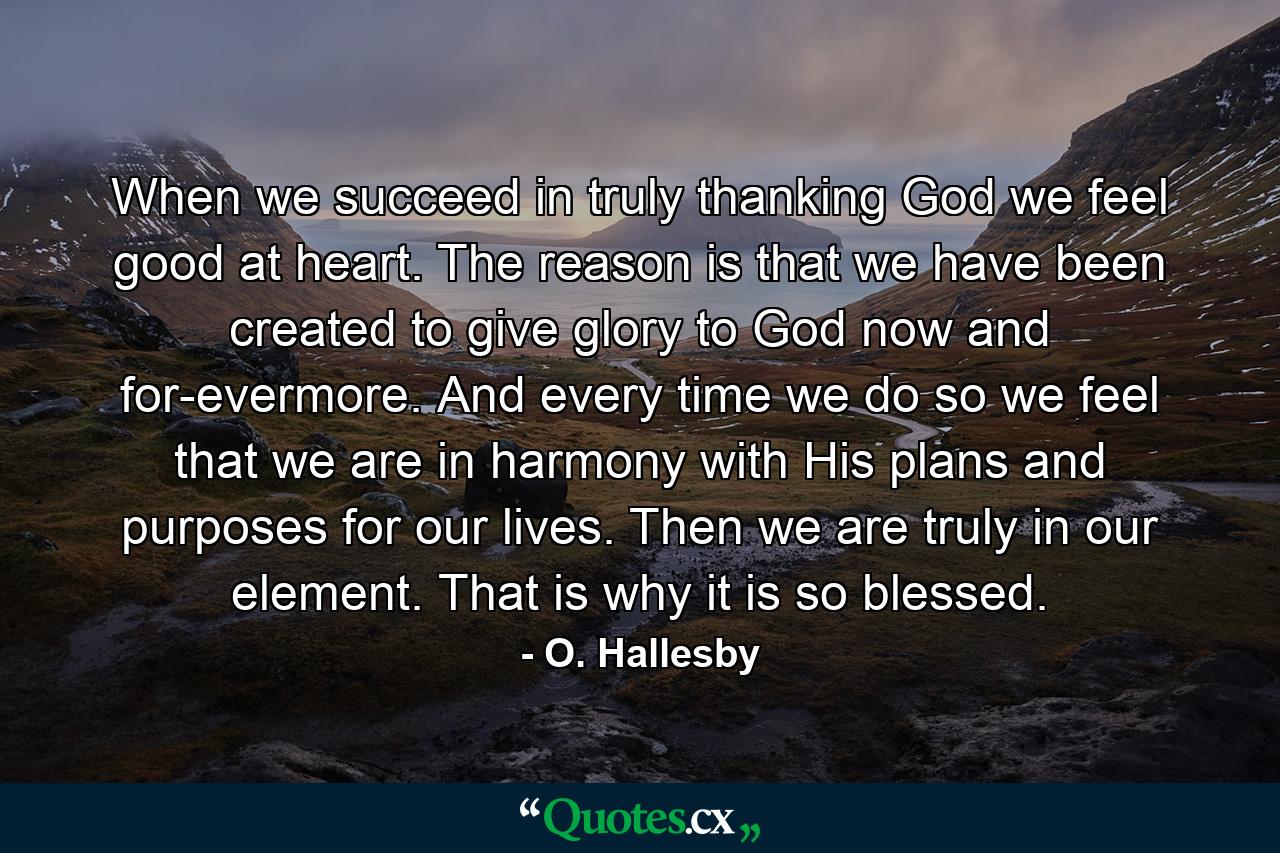 When we succeed in truly thanking God  we feel good at heart. The reason is that we have been created to give glory to God  now and for-evermore. And every time we do so  we feel that we are in harmony with His plans and purposes for our lives. Then we are truly in our element. That is why it is so blessed. - Quote by O. Hallesby