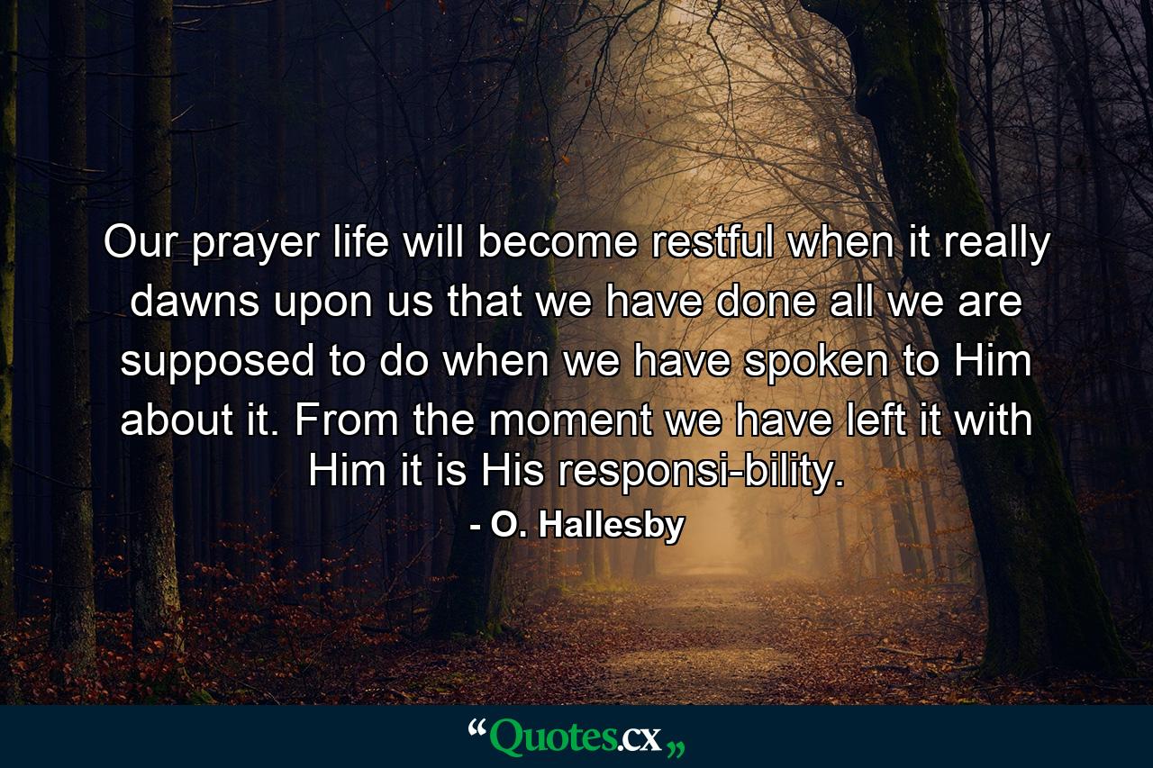 Our prayer life will become restful when it really dawns upon us that we have done all we are supposed to do when we have spoken to Him about it. From the moment we have left it with Him  it is His responsi-bility. - Quote by O. Hallesby