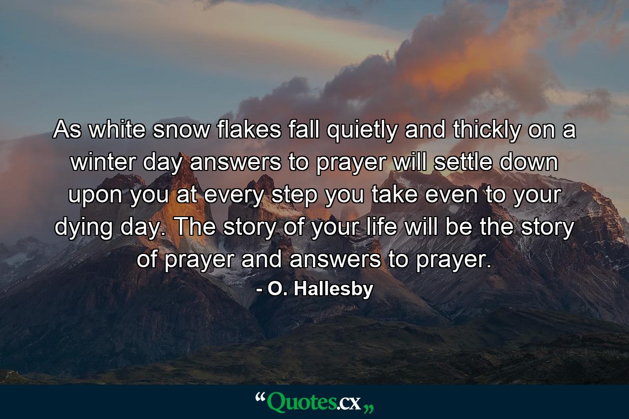 As white snow flakes fall quietly and thickly on a winter day  answers to prayer will settle down upon you at every step you take  even to your dying day. The story of your life will be the story of prayer and answers to prayer. - Quote by O. Hallesby