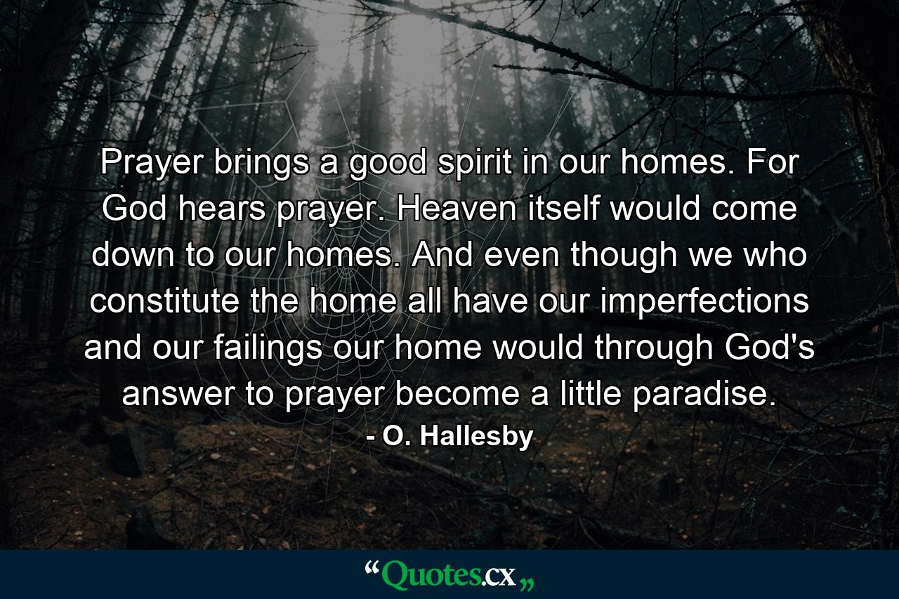 Prayer brings a good spirit in our homes. For God hears prayer. Heaven itself would come down to our homes. And even though we who constitute the home all have our imperfections and our failings  our home would  through God's answer to prayer  become a little paradise. - Quote by O. Hallesby