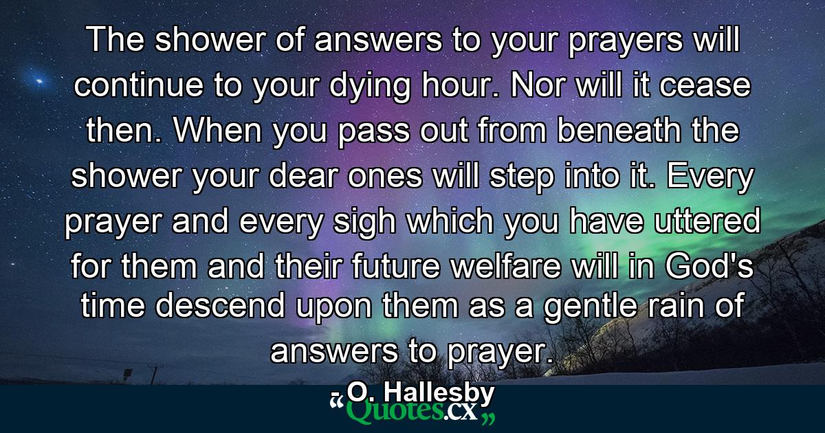 The shower of answers to your prayers will continue to your dying hour. Nor will it cease then. When you pass out from beneath the shower  your dear ones will step into it. Every prayer and every sigh which you have uttered for them and their future welfare will  in God's time  descend upon them as a gentle rain of answers to prayer. - Quote by O. Hallesby