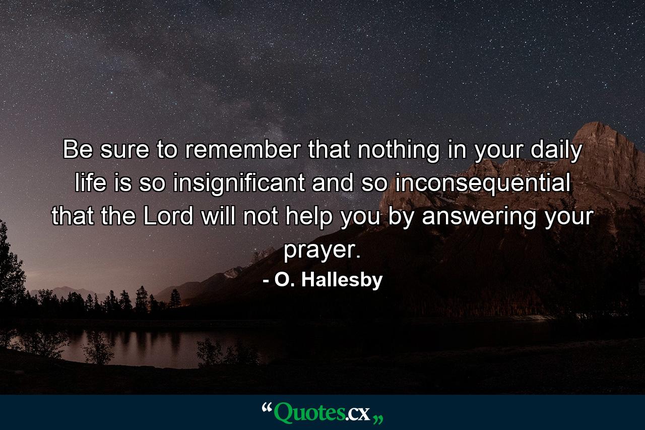 Be sure to remember that nothing in your daily life is so insignificant and so inconsequential that the Lord will not help you by answering your prayer. - Quote by O. Hallesby