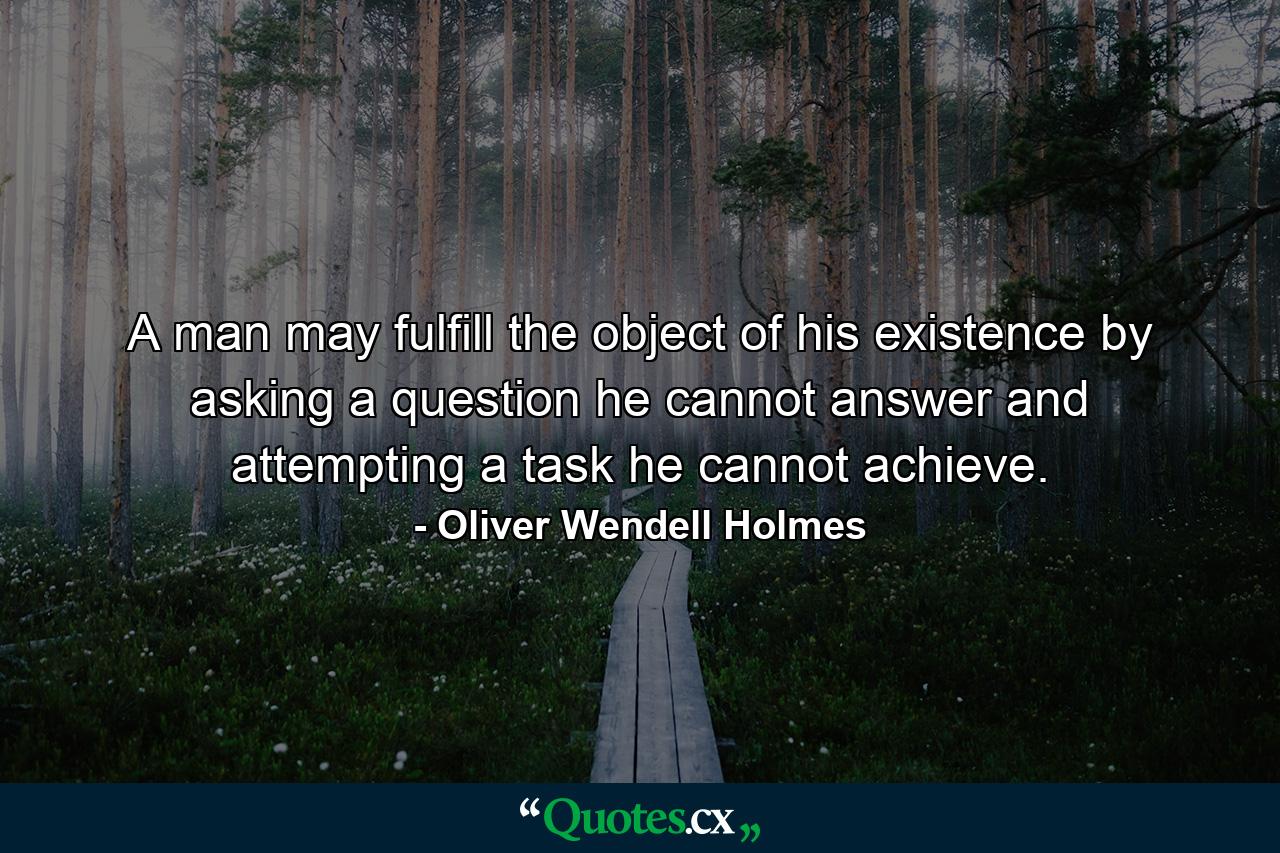 A man may fulfill the object of his existence by asking a question he cannot answer  and attempting a task he cannot achieve. - Quote by Oliver Wendell Holmes