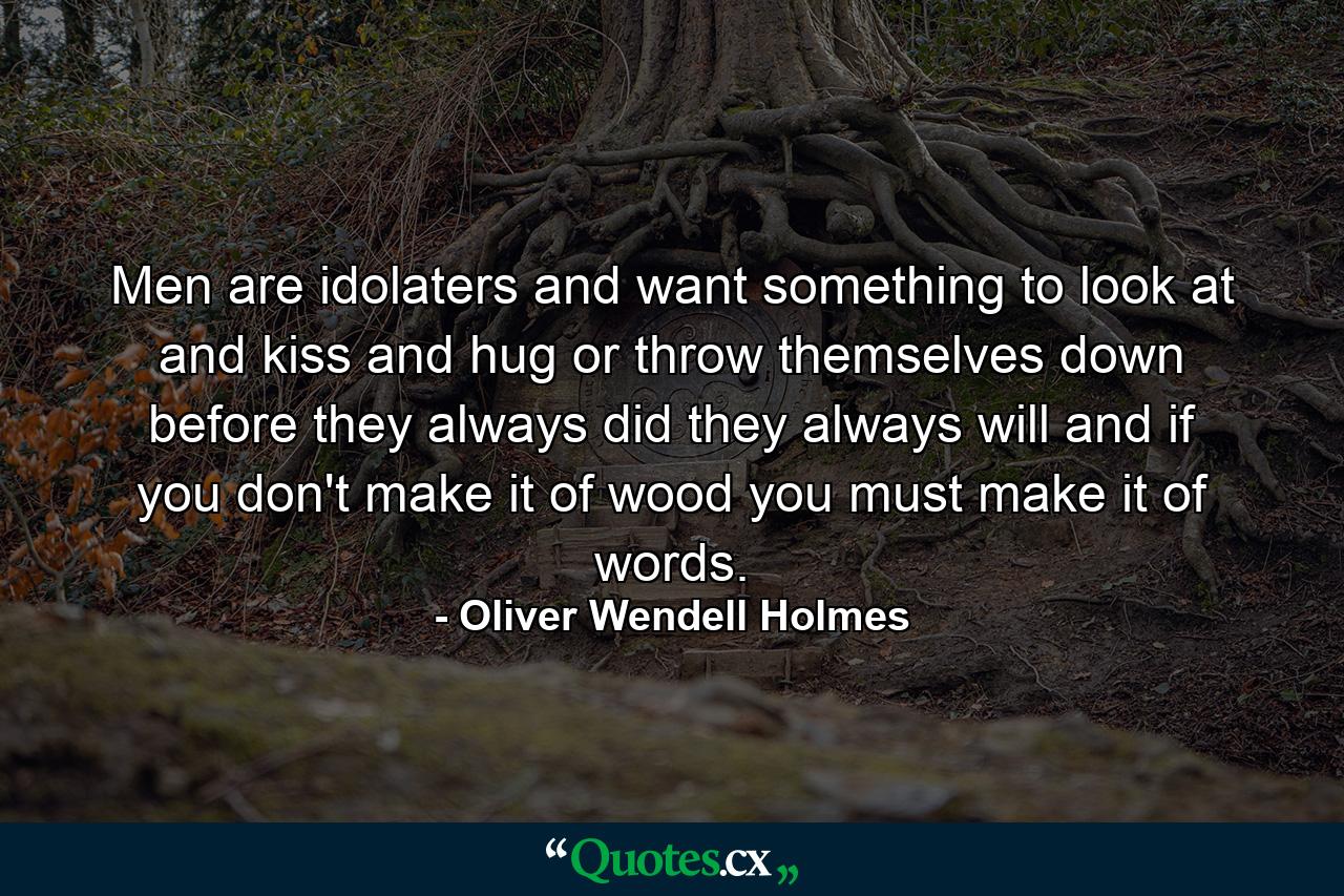 Men are idolaters  and want something to look at and kiss and hug  or throw themselves down before  they always did  they always will  and if you don't make it of wood  you must make it of words. - Quote by Oliver Wendell Holmes