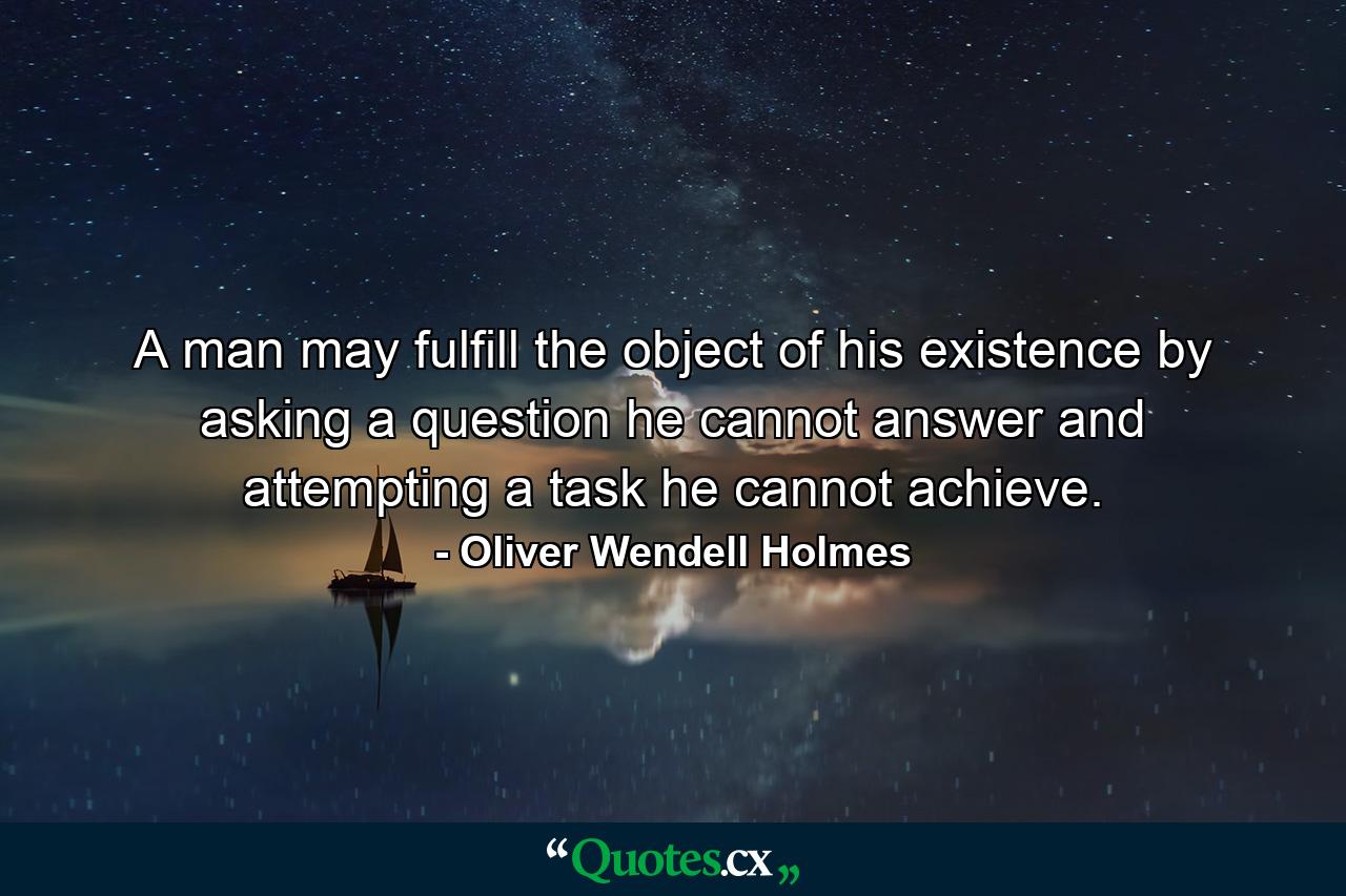 A man may fulfill the object of his existence by asking a question he cannot answer  and attempting a task he cannot achieve. - Quote by Oliver Wendell Holmes