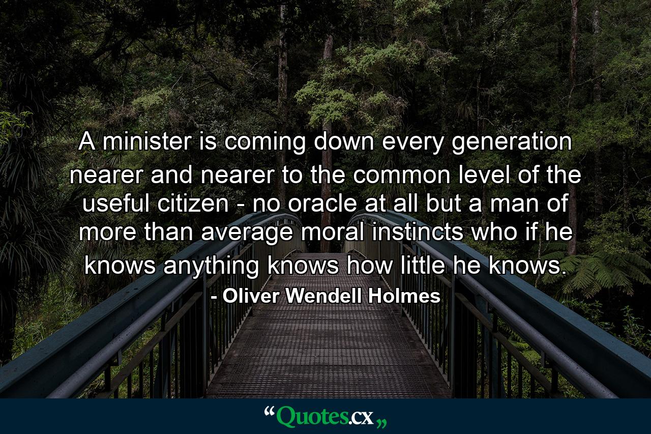 A minister is coming down every generation nearer and nearer to the common level of the useful citizen - no oracle at all  but a man of more than average moral instincts  who if he knows anything  knows how little he knows. - Quote by Oliver Wendell Holmes