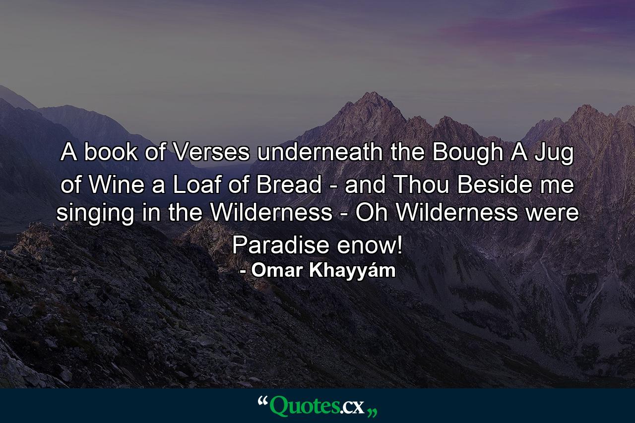 A book of Verses underneath the Bough  A Jug of Wine  a Loaf of Bread - and Thou Beside me singing in the Wilderness -  Oh  Wilderness were Paradise enow! - Quote by Omar Khayyám