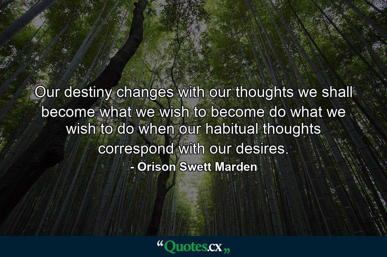 Our destiny changes with our thoughts  we shall become what we wish to become  do what we wish to do  when our habitual thoughts correspond with our desires. - Quote by Orison Swett Marden